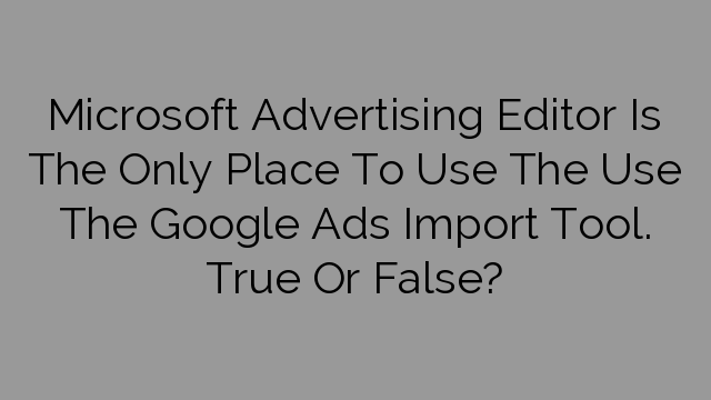Microsoft Advertising Editor Is The Only Place To Use The Use The Google Ads Import Tool. True Or False?