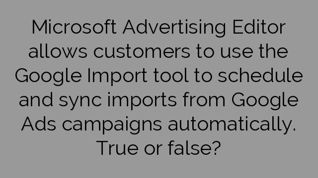 Microsoft Advertising Editor allows customers to use the Google Import tool to schedule and sync imports from Google Ads campaigns automatically. True or false?
