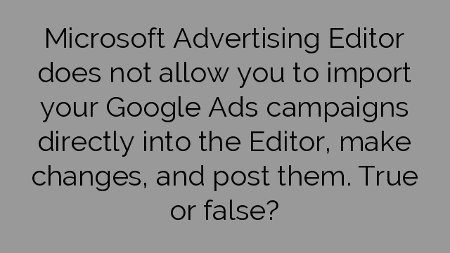 Microsoft Advertising Editor does not allow you to import your Google Ads campaigns directly into the Editor, make changes, and post them. True or false?