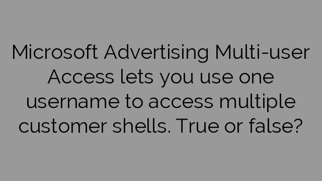 Microsoft Advertising Multi-user Access lets you use one username to access multiple customer shells. True or false?