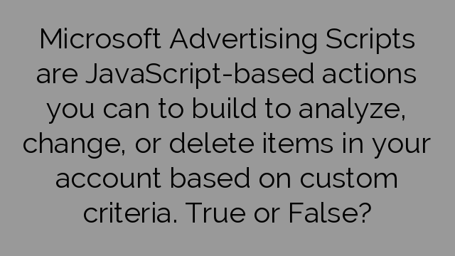 Microsoft Advertising Scripts are JavaScript-based actions you can to build to analyze, change, or delete items in your account based on custom criteria. True or False?