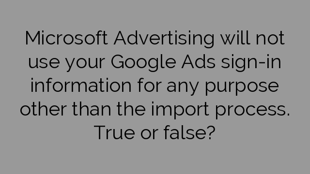 Microsoft Advertising will not use your Google Ads sign-in information for any purpose other than the import process. True or false?