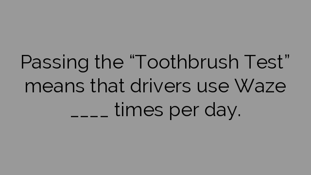 Passing the “Toothbrush Test” means that drivers use Waze ____ times per day.