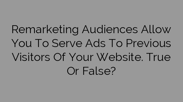 Remarketing Audiences Allow You To Serve Ads To Previous Visitors Of Your Website. True Or False?