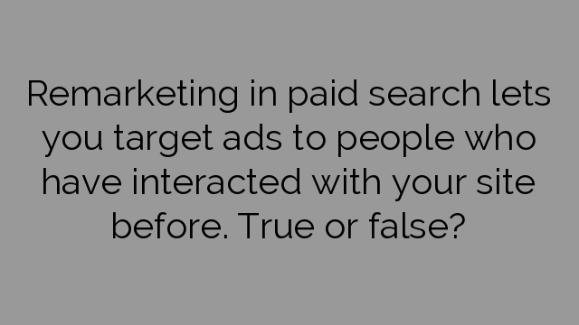 Remarketing in paid search lets you target ads to people who have interacted with your site before. True or false?