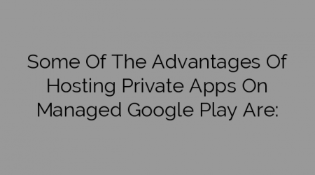 Some Of The Advantages Of Hosting Private Apps On Managed Google Play Are: