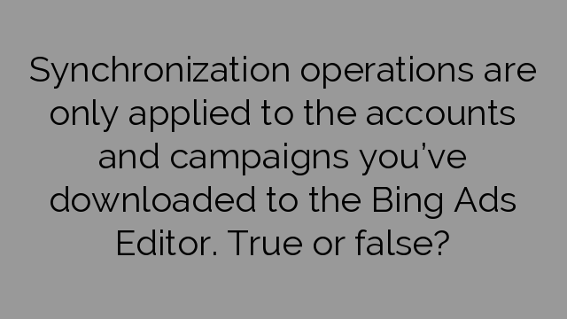 Synchronization operations are only applied to the accounts and campaigns you’ve downloaded to the Bing Ads Editor. True or false?