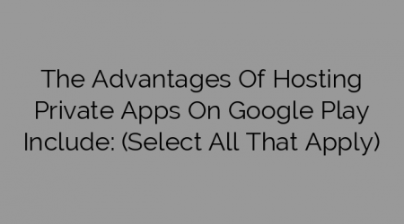 The Advantages Of Hosting Private Apps On Google Play Include: (Select All That Apply)