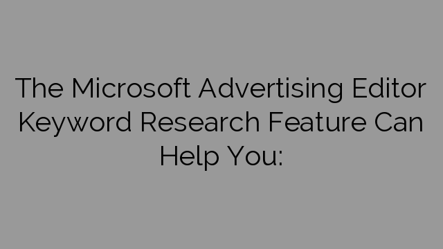 The Microsoft Advertising Editor Keyword Research Feature Can Help You: