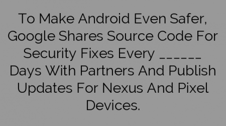 To Make Android Even Safer, Google Shares Source Code For Security Fixes Every ______ Days With Partners And Publish Updates For Nexus And Pixel Devices.