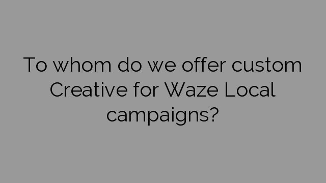 To whom do we offer custom Creative for Waze Local campaigns?