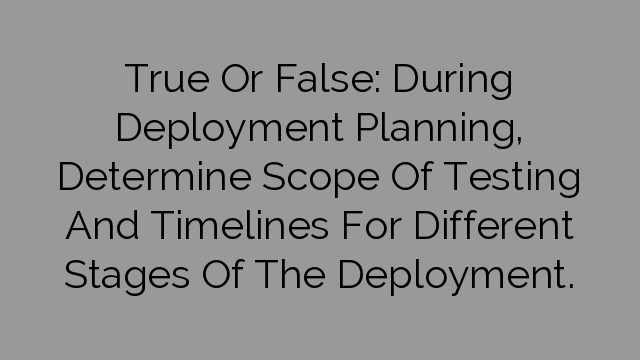 True Or False: During Deployment Planning, Determine Scope Of Testing And Timelines For Different Stages Of The Deployment.