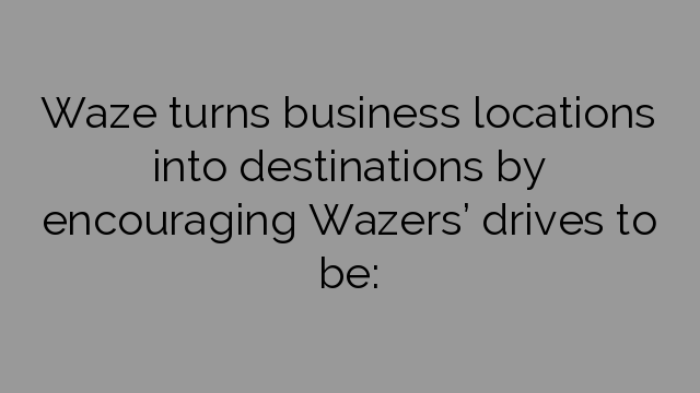 Waze turns business locations into destinations by encouraging Wazers’ drives to be: