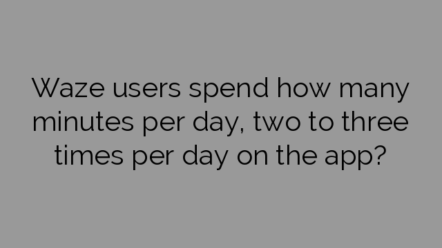 Waze users spend how many minutes per day, two to three times per day on the app?