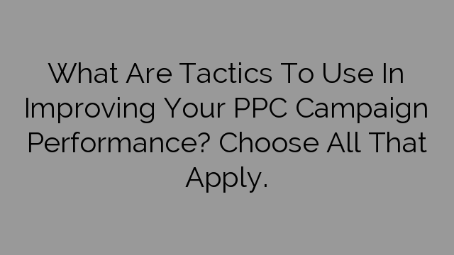 What Are Tactics To Use In Improving Your PPC Campaign Performance? Choose All That Apply.