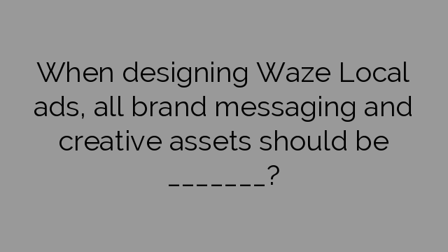 When designing Waze Local ads, all brand messaging and creative assets should be _______?