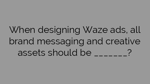 When designing Waze ads, all brand messaging and creative assets should be _______?