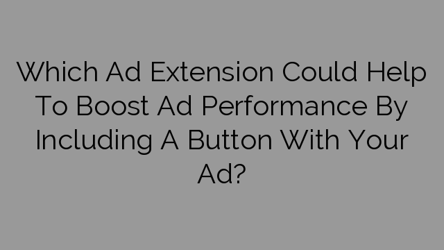 Which Ad Extension Could Help To Boost Ad Performance By Including A Button With Your Ad?