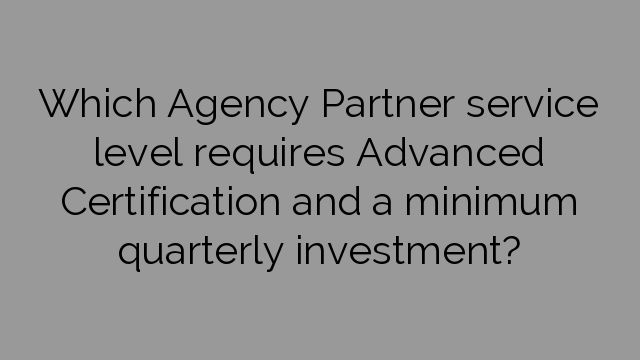 Which Agency Partner service level requires Advanced Certification and a minimum quarterly investment?