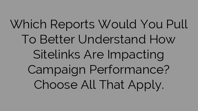 Which Reports Would You Pull To Better Understand How Sitelinks Are Impacting Campaign Performance? Choose All That Apply.