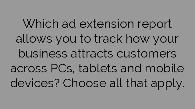 Which ad extension report allows you to track how your business attracts customers across PCs, tablets and mobile devices? Choose all that apply.