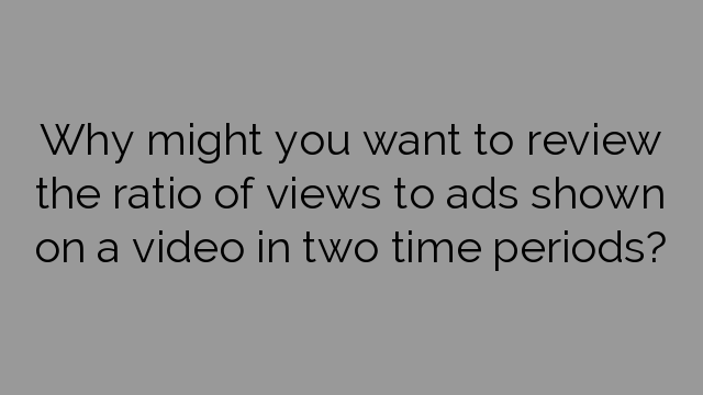 Why might you want to review the ratio of views to ads shown on a video in two time periods?