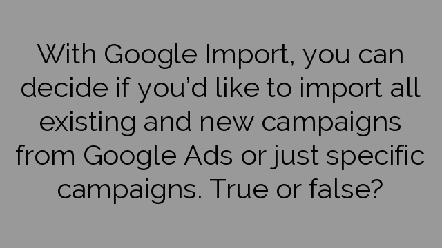 With Google Import, you can decide if you’d like to import all existing and new campaigns from Google Ads or just specific campaigns. True or false?