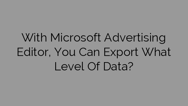 With Microsoft Advertising Editor, You Can Export What Level Of Data?