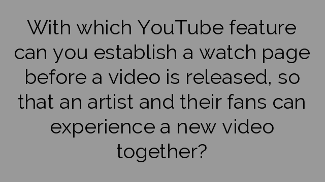 With which YouTube feature can you establish a watch page before a video is released, so that an artist and their fans can experience a new video together?