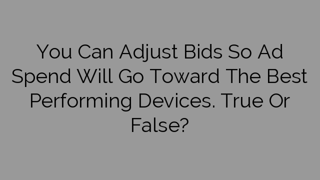 You Can Adjust Bids So Ad Spend Will Go Toward The Best Performing Devices. True Or False?