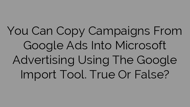 You Can Copy Campaigns From Google Ads Into Microsoft Advertising Using The Google Import Tool. True Or False?