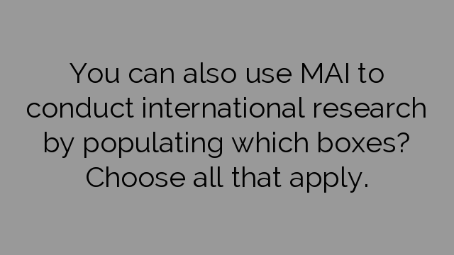 You can also use MAI to conduct international research by populating which boxes? Choose all that apply.