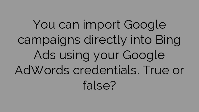 You can import Google campaigns directly into Bing Ads using your Google AdWords credentials. True or false?