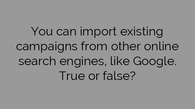 You can import existing campaigns from other online search engines, like Google. True or false?