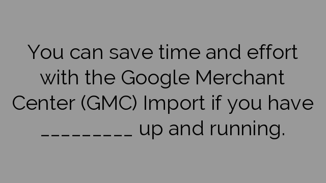 You can save time and effort with the Google Merchant Center (GMC) Import if you have _________ up and running.