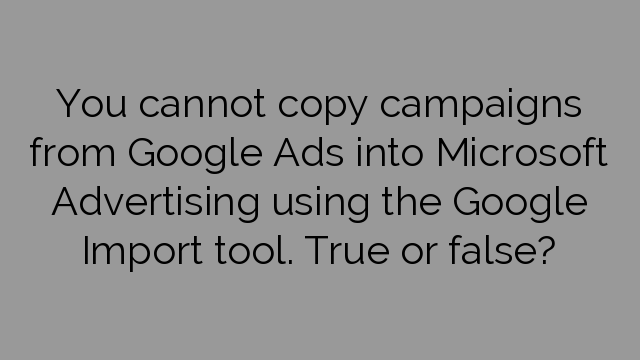 You cannot copy campaigns from Google Ads into Microsoft Advertising using the Google Import tool. True or false?